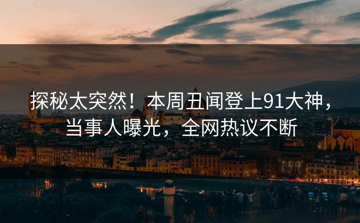 探秘太突然！本周丑闻登上91大神，当事人曝光，全网热议不断