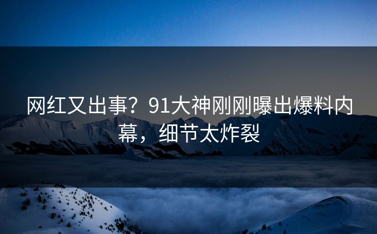 网红又出事？91大神刚刚曝出爆料内幕，细节太炸裂