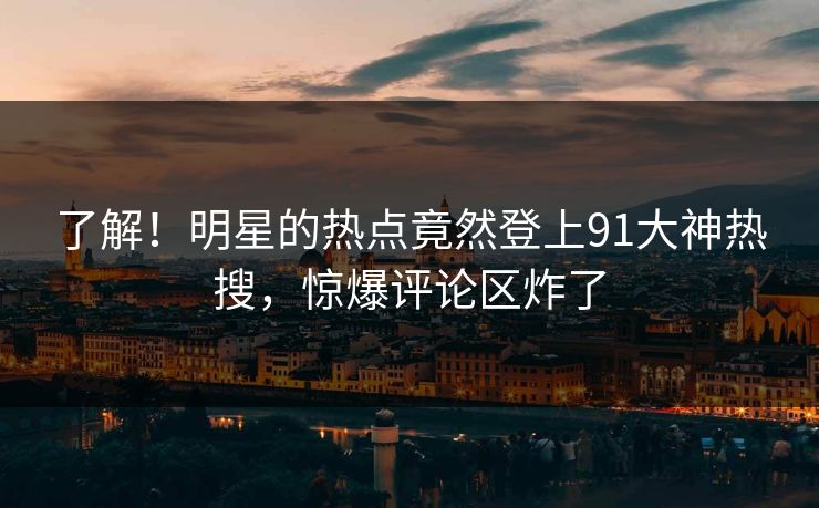 了解！明星的热点竟然登上91大神热搜，惊爆评论区炸了