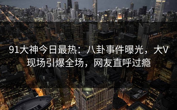 91大神今日最热：八卦事件曝光，大V现场引爆全场，网友直呼过瘾