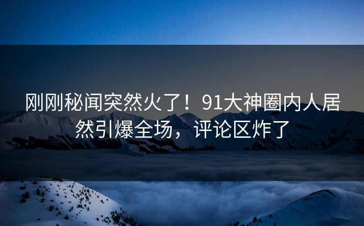 刚刚秘闻突然火了！91大神圈内人居然引爆全场，评论区炸了