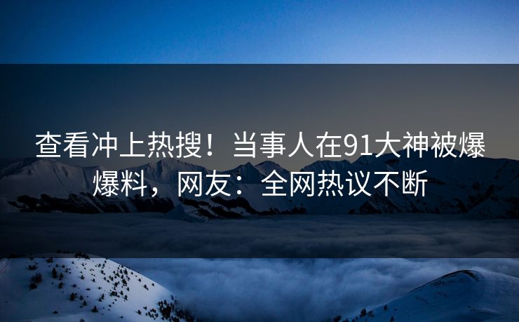 查看冲上热搜！当事人在91大神被爆爆料，网友：全网热议不断
