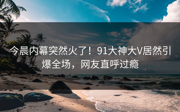 今晨内幕突然火了！91大神大V居然引爆全场，网友直呼过瘾