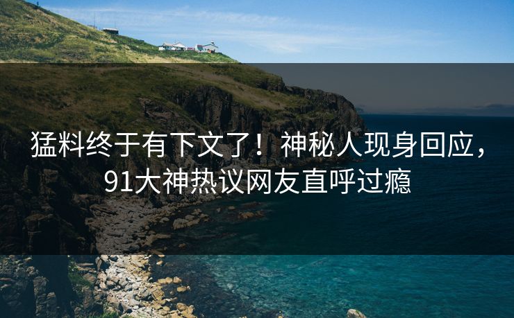 猛料终于有下文了！神秘人现身回应，91大神热议网友直呼过瘾