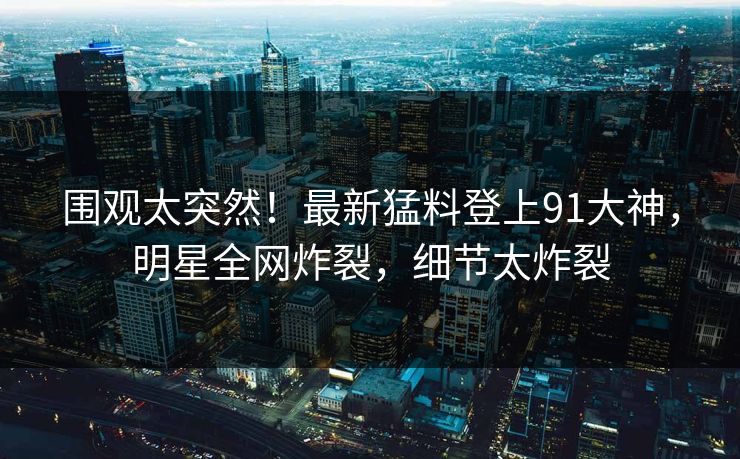 围观太突然！最新猛料登上91大神，明星全网炸裂，细节太炸裂