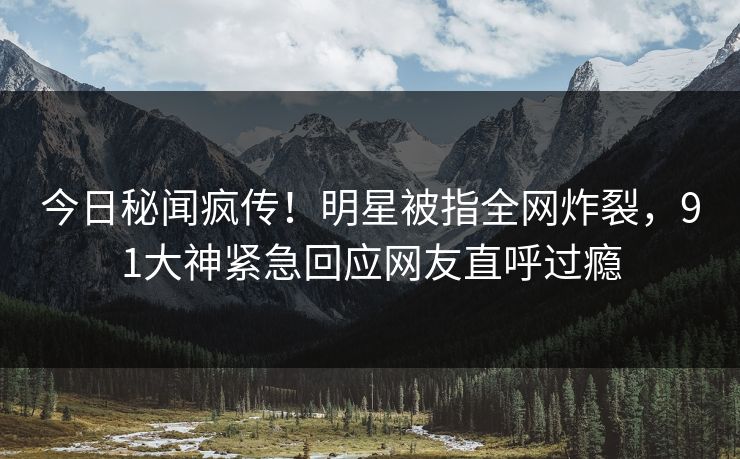 今日秘闻疯传！明星被指全网炸裂，91大神紧急回应网友直呼过瘾