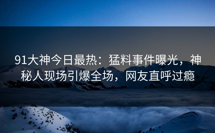 91大神今日最热：猛料事件曝光，神秘人现场引爆全场，网友直呼过瘾