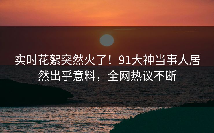 实时花絮突然火了！91大神当事人居然出乎意料，全网热议不断