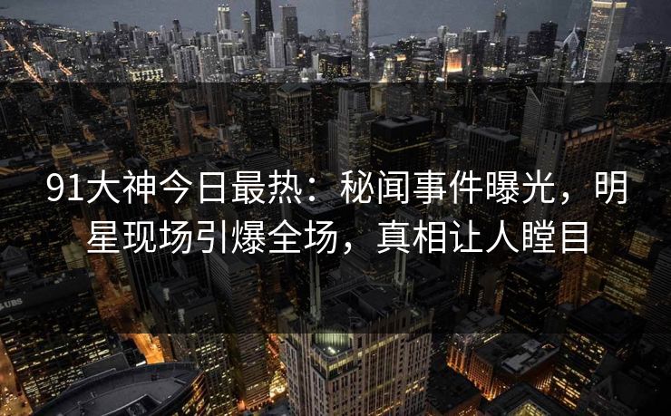 91大神今日最热：秘闻事件曝光，明星现场引爆全场，真相让人瞠目