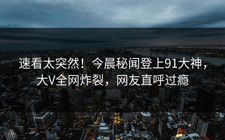 速看太突然！今晨秘闻登上91大神，大V全网炸裂，网友直呼过瘾