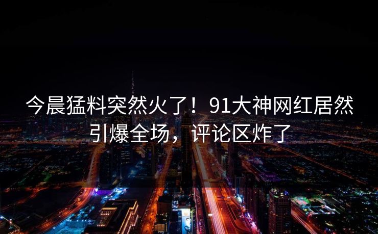 今晨猛料突然火了！91大神网红居然引爆全场，评论区炸了