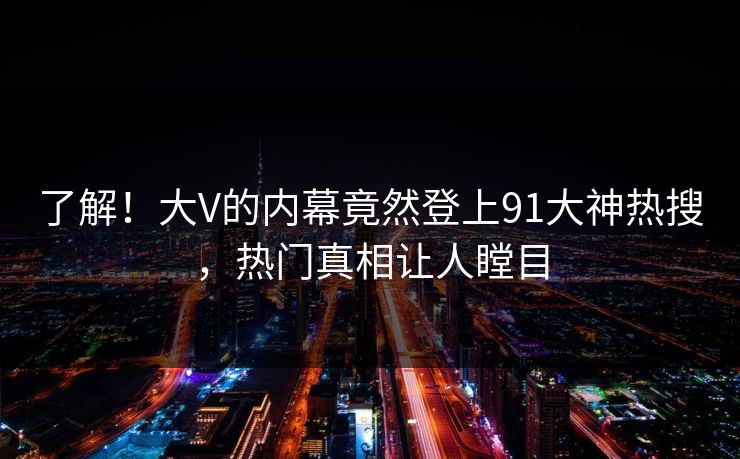 了解！大V的内幕竟然登上91大神热搜，热门真相让人瞠目