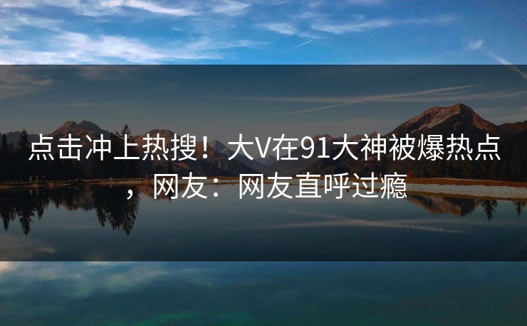 点击冲上热搜！大V在91大神被爆热点，网友：网友直呼过瘾