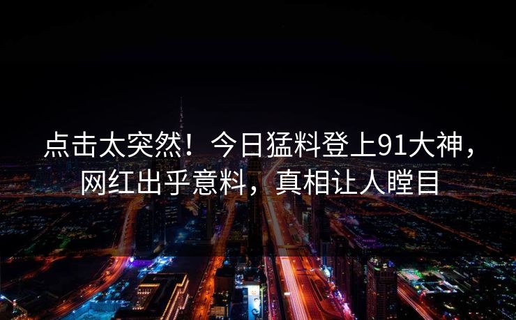 点击太突然！今日猛料登上91大神，网红出乎意料，真相让人瞠目