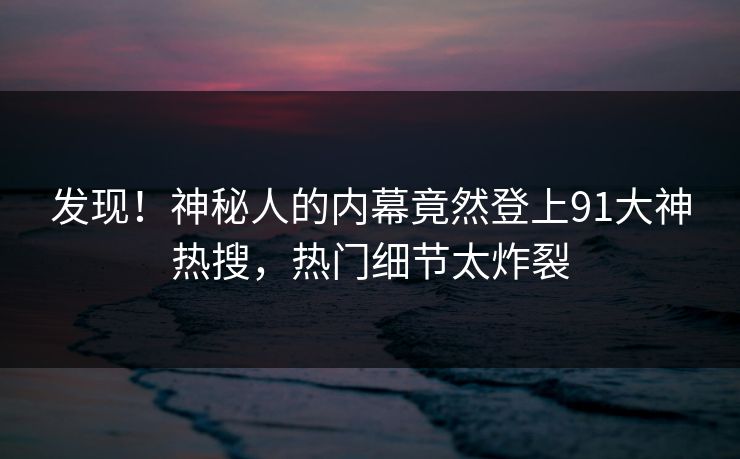 发现！神秘人的内幕竟然登上91大神热搜，热门细节太炸裂
