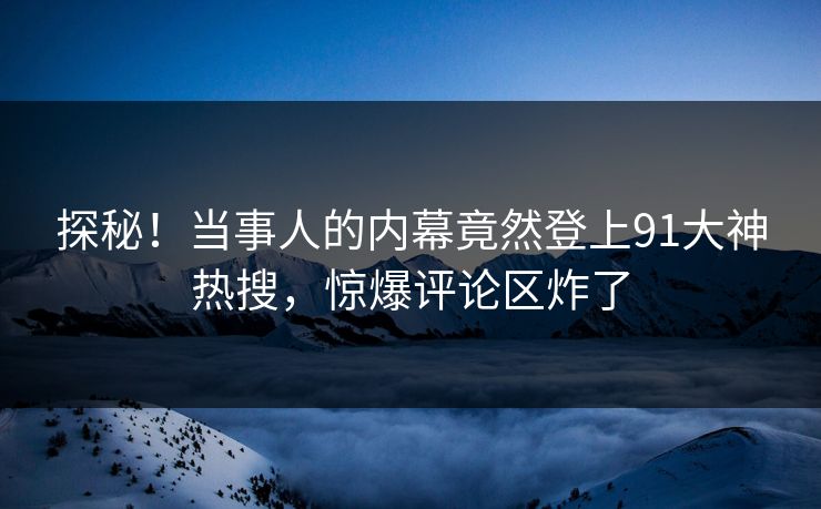 探秘！当事人的内幕竟然登上91大神热搜，惊爆评论区炸了