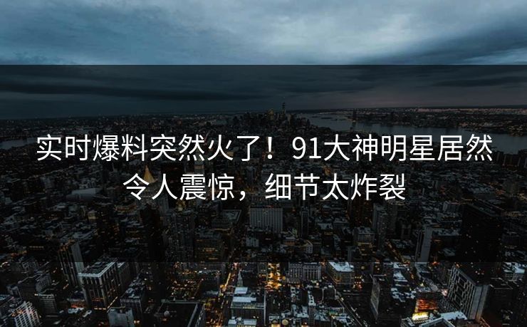 实时爆料突然火了！91大神明星居然令人震惊，细节太炸裂