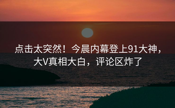点击太突然！今晨内幕登上91大神，大V真相大白，评论区炸了