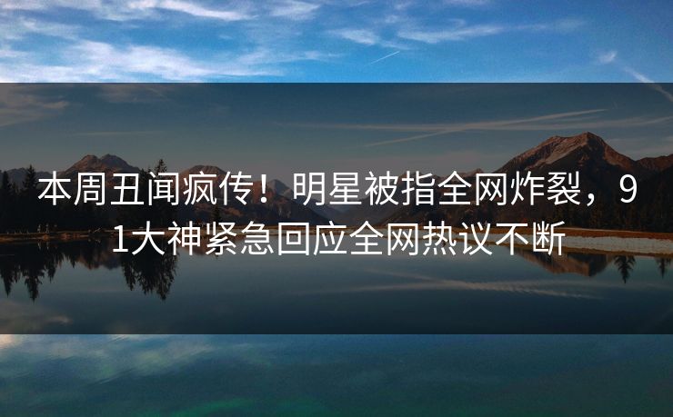 本周丑闻疯传！明星被指全网炸裂，91大神紧急回应全网热议不断