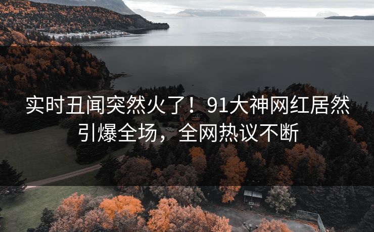 实时丑闻突然火了！91大神网红居然引爆全场，全网热议不断