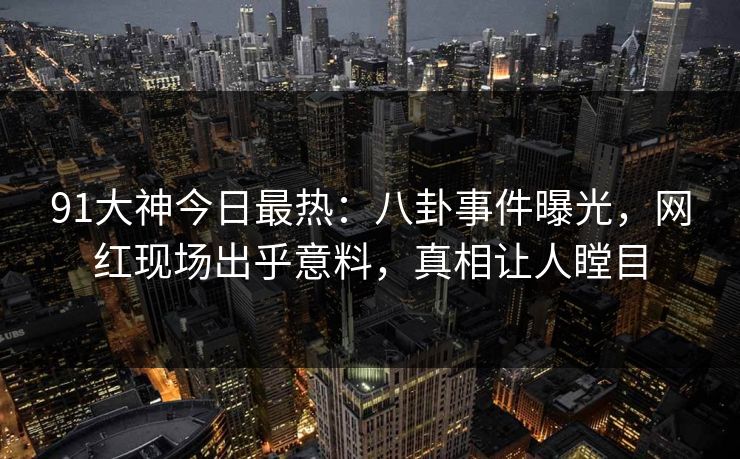 91大神今日最热：八卦事件曝光，网红现场出乎意料，真相让人瞠目