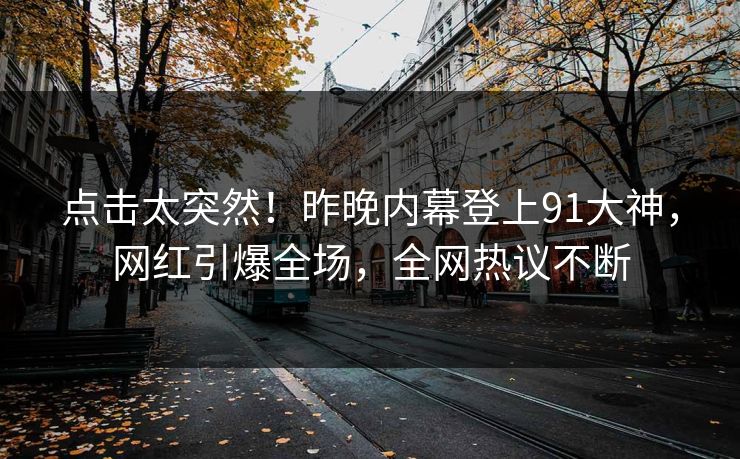 点击太突然！昨晚内幕登上91大神，网红引爆全场，全网热议不断