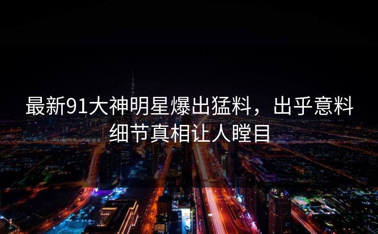 最新91大神明星爆出猛料，出乎意料细节真相让人瞠目