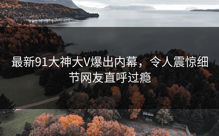 最新91大神大V爆出内幕，令人震惊细节网友直呼过瘾