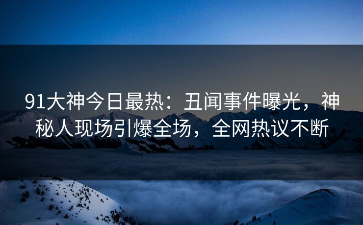 91大神今日最热：丑闻事件曝光，神秘人现场引爆全场，全网热议不断