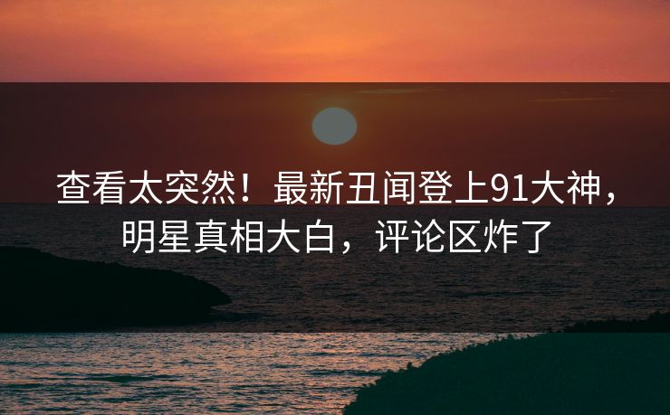 查看太突然！最新丑闻登上91大神，明星真相大白，评论区炸了