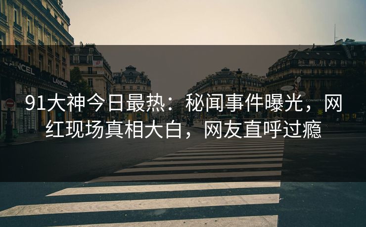 91大神今日最热：秘闻事件曝光，网红现场真相大白，网友直呼过瘾