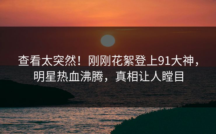 查看太突然！刚刚花絮登上91大神，明星热血沸腾，真相让人瞠目