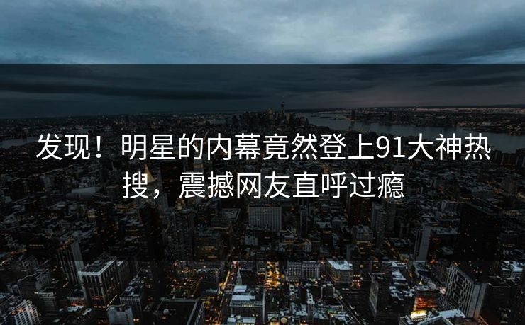 发现！明星的内幕竟然登上91大神热搜，震撼网友直呼过瘾