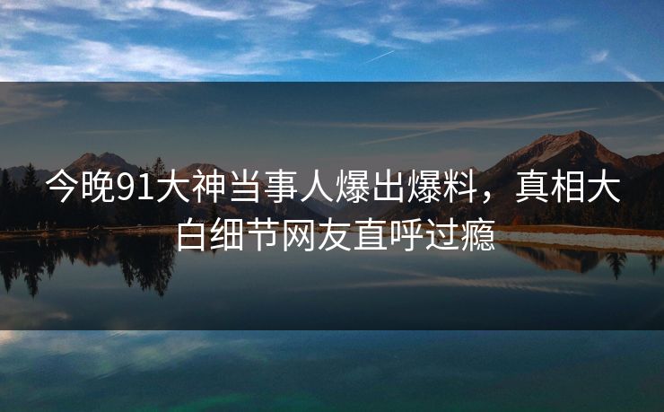 今晚91大神当事人爆出爆料，真相大白细节网友直呼过瘾