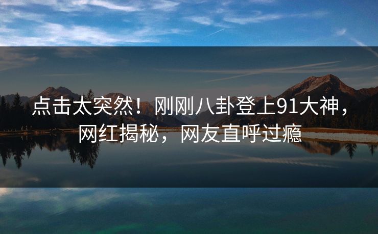 点击太突然！刚刚八卦登上91大神，网红揭秘，网友直呼过瘾