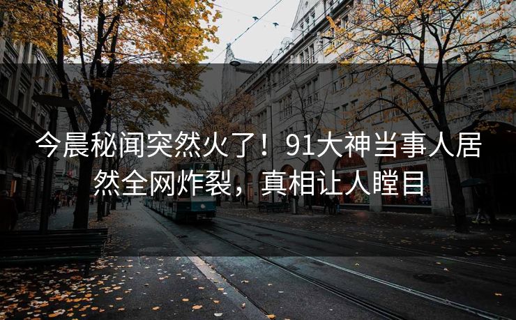 今晨秘闻突然火了！91大神当事人居然全网炸裂，真相让人瞠目