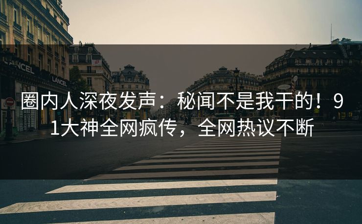 圈内人深夜发声：秘闻不是我干的！91大神全网疯传，全网热议不断