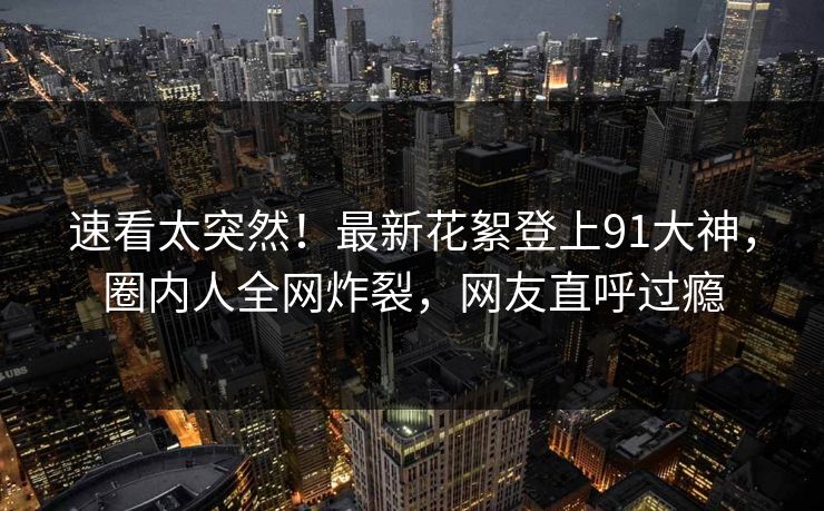 速看太突然！最新花絮登上91大神，圈内人全网炸裂，网友直呼过瘾
