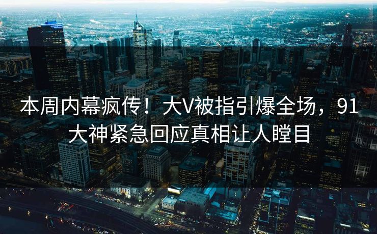 本周内幕疯传！大V被指引爆全场，91大神紧急回应真相让人瞠目