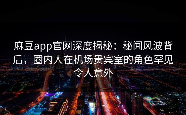 麻豆app官网深度揭秘：秘闻风波背后，圈内人在机场贵宾室的角色罕见令人意外