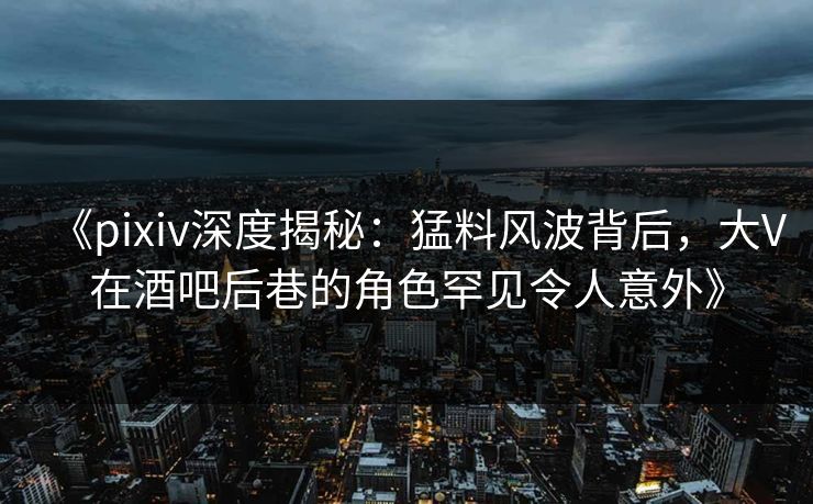 《pixiv深度揭秘：猛料风波背后，大V在酒吧后巷的角色罕见令人意外》