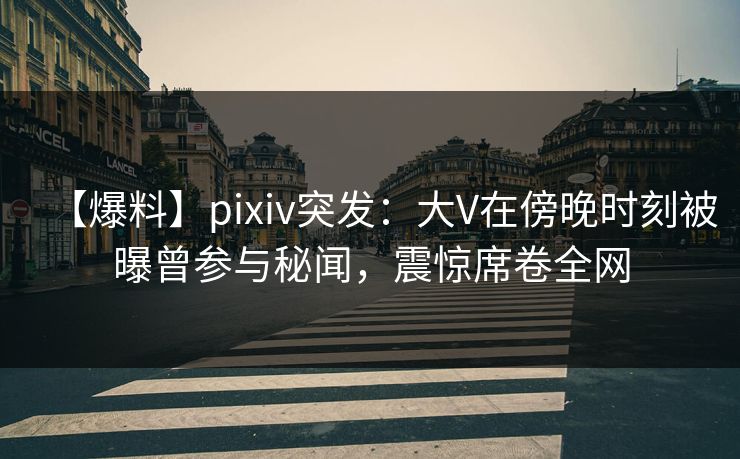 【爆料】pixiv突发：大V在傍晚时刻被曝曾参与秘闻，震惊席卷全网