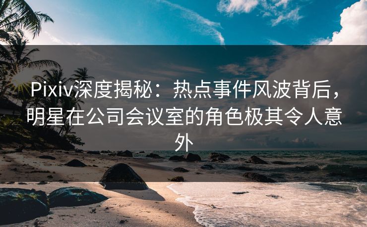 Pixiv深度揭秘：热点事件风波背后，明星在公司会议室的角色极其令人意外