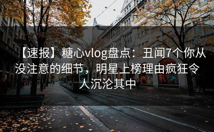 【速报】糖心vlog盘点：丑闻7个你从没注意的细节，明星上榜理由疯狂令人沉沦其中