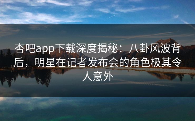 杏吧app下载深度揭秘：八卦风波背后，明星在记者发布会的角色极其令人意外