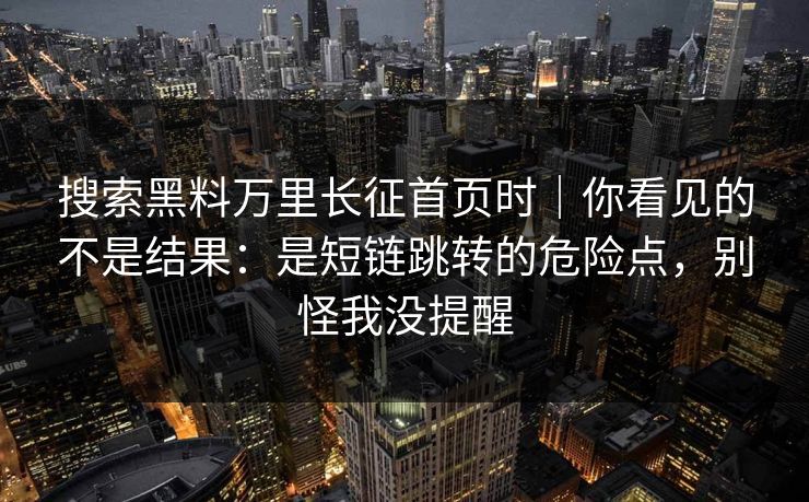 搜索黑料万里长征首页时｜你看见的不是结果：是短链跳转的危险点，别怪我没提醒