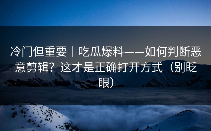 冷门但重要|吃瓜爆料——如何判断恶意剪辑?这才是正确打开方式(别眨眼) 冷门但重要|吃瓜爆料——如何判断恶意剪辑?这才是正确打开方式(别眨眼)