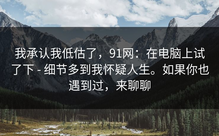 我承认我低估了,91网:在电脑上试了下 - 细节多到我怀疑人生。如果你也遇到过,来聊聊 我承认我低估了,91网:在电脑上试了下 - 细节多到我怀疑人生。如果你也遇到过,来聊聊