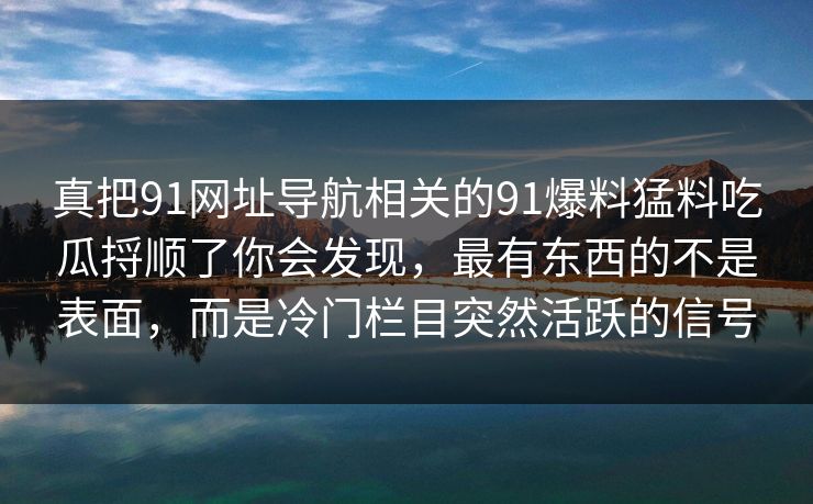 真把91网址导航相关的91爆料猛料吃瓜捋顺了你会发现，最有东西的不是表面，而是冷门栏目突然活跃的信号